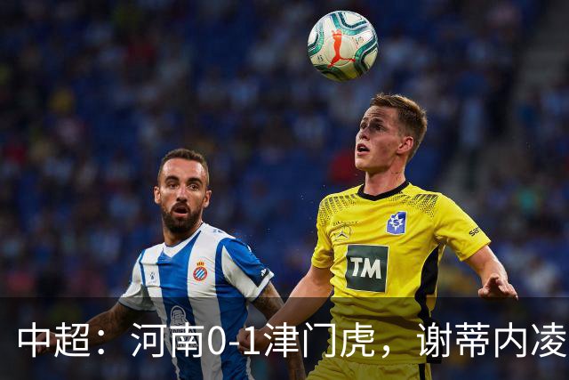 中超：河南0-1津门虎，谢蒂内凌空斩，马亚伤退
