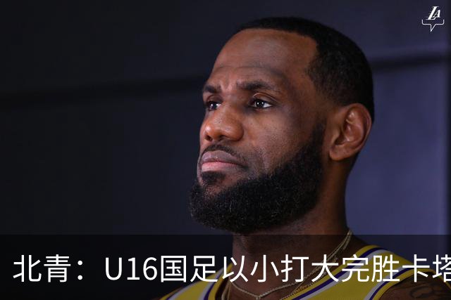 北青：U16国足以小打大完胜卡塔尔，目标完成高水平实战演练