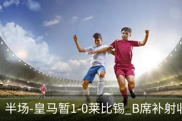 半场-皇马暂1-0莱比锡 B席补射收获皇马首球库尔图瓦屡救险