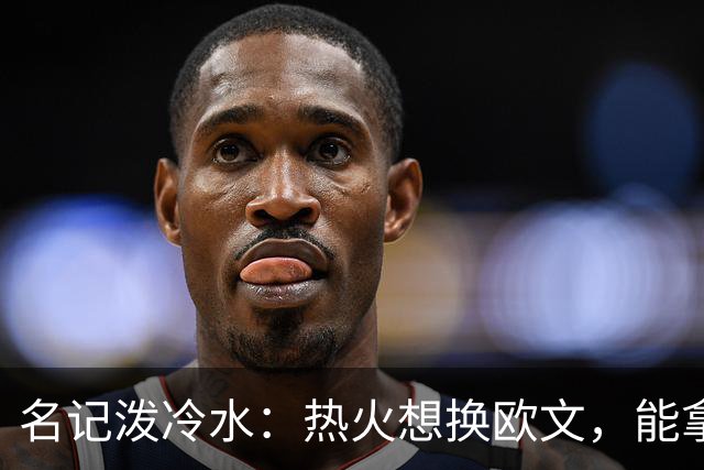 名记泼冷水：热火想换欧文，能拿出的筹码几乎为零