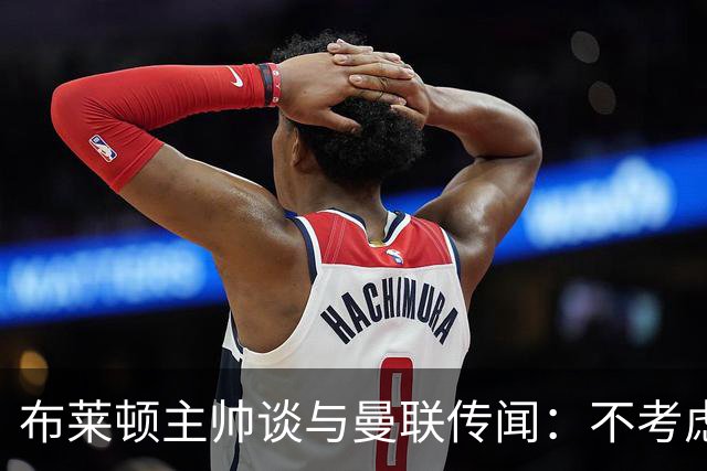 布莱顿主帅谈与曼联传闻：不考虑离开 我有优秀球员的支持