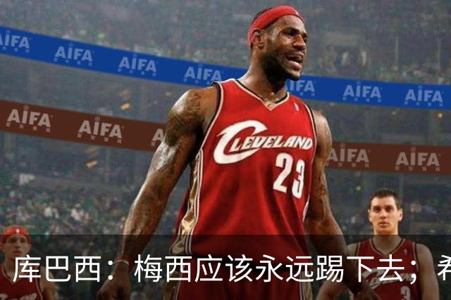 库巴西：梅西应该永远踢下去；希望巴萨为他举办一场致敬赛