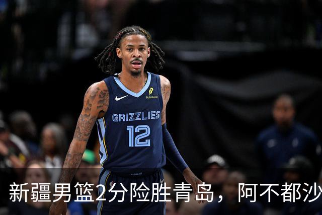 新疆男篮2分险胜青岛，阿不都沙拉木12+5齐麟15分，韦瑟斯庞空砍28分