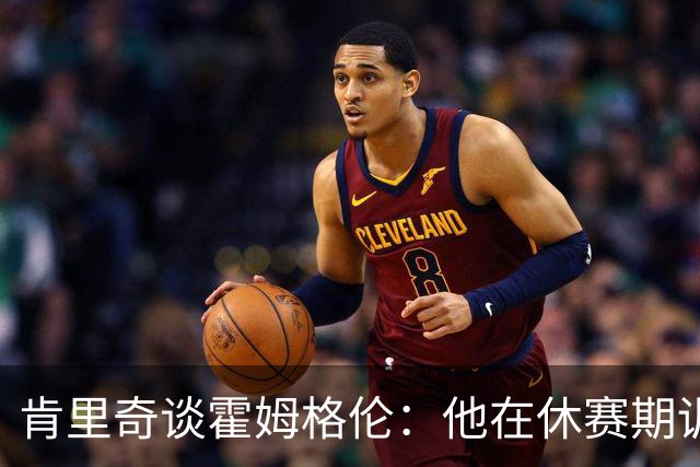 肯里奇谈霍姆格伦：他在休赛期训练很刻苦状态极佳 他是赢球关键