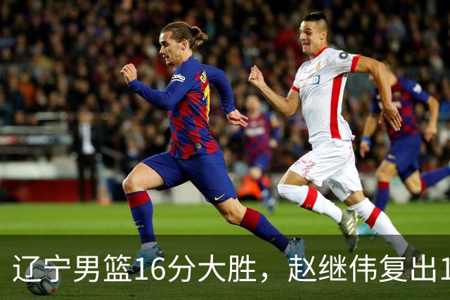 辽宁男篮16分大胜，赵继伟复出16+6，库珀20+7段睿骐15分！