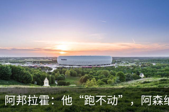 阿邦拉霍：他“跑不动”，阿森纳100%会卖他