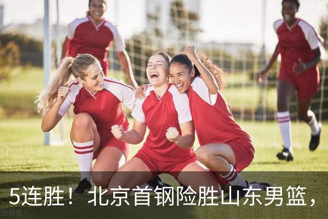 5连胜！北京首钢险胜山东男篮，桑普森爆发，周琦13分13篮板