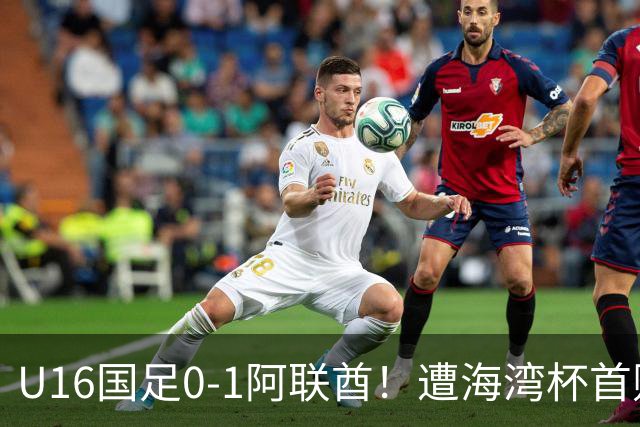 U16国足0-1阿联酋！遭海湾杯首败 跌第2+出线待定 李宇轩屡失良机